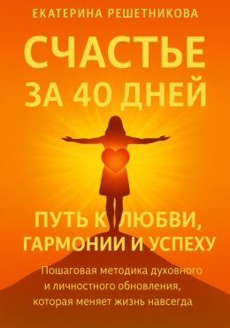 СЧАСТЬЕ ЗА 40 ДНЕЙ. Путь к любви, гармонии и успеху. Пошаговая методика духовного и личностного обновления, которая меняет жизнь навсегда
