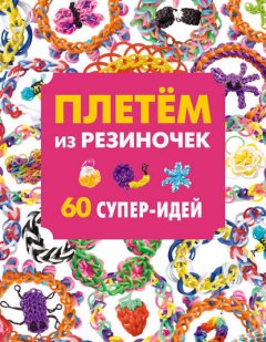 Плетем из резиночек. 60 супер-идей