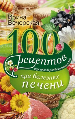 100 рецептов блюд при болезнях печени. Вкусно, полезно, душевно, целебно