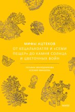 Мифы ацтеков. От Кецалькоатля и «Семи пещер» до Камня Солнца и цветочных войн
